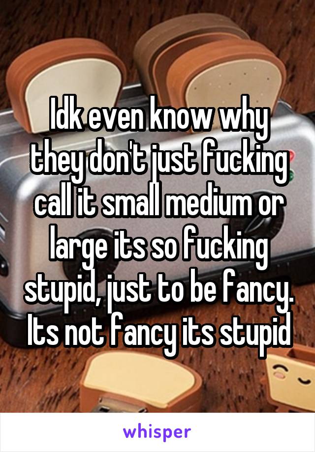 Idk even know why they don't just fucking call it small medium or large its so fucking stupid, just to be fancy. Its not fancy its stupid