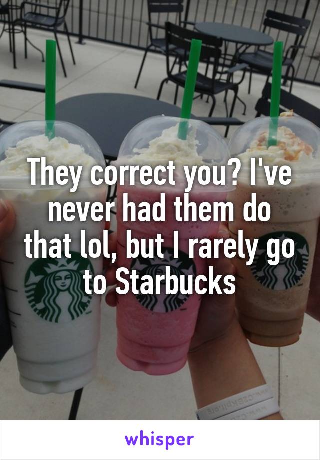 They correct you? I've never had them do that lol, but I rarely go to Starbucks