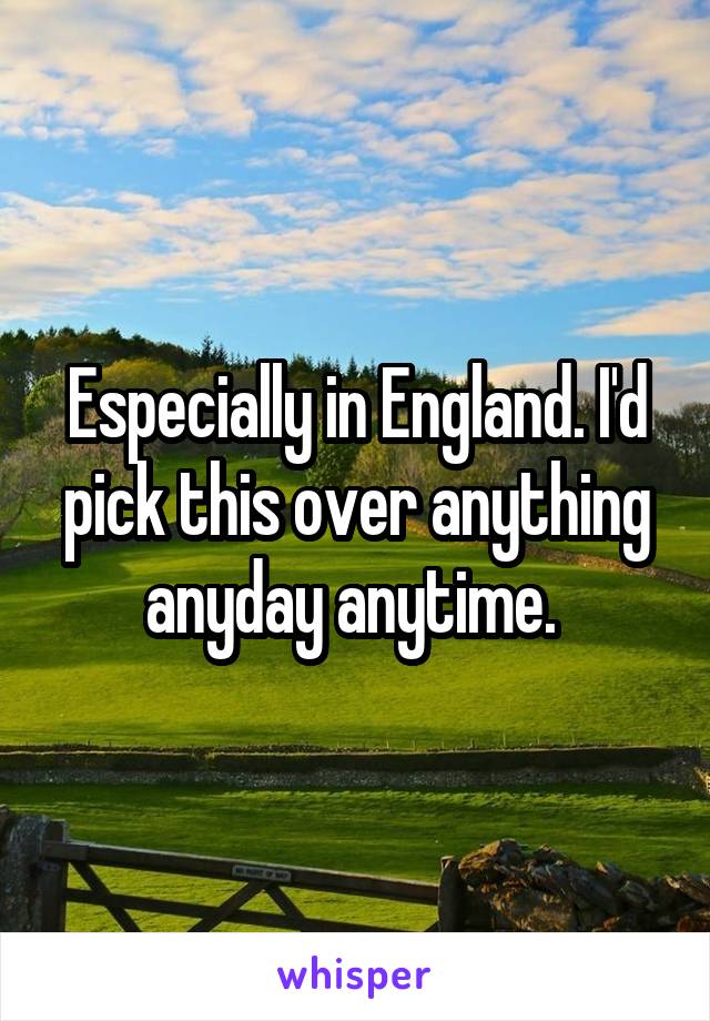 Especially in England. I'd pick this over anything anyday anytime. 