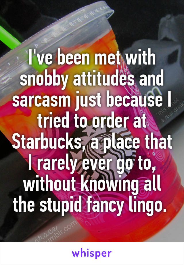 I've been met with snobby attitudes and sarcasm just because I tried to order at Starbucks, a place that I rarely ever go to, without knowing all the stupid fancy lingo. 