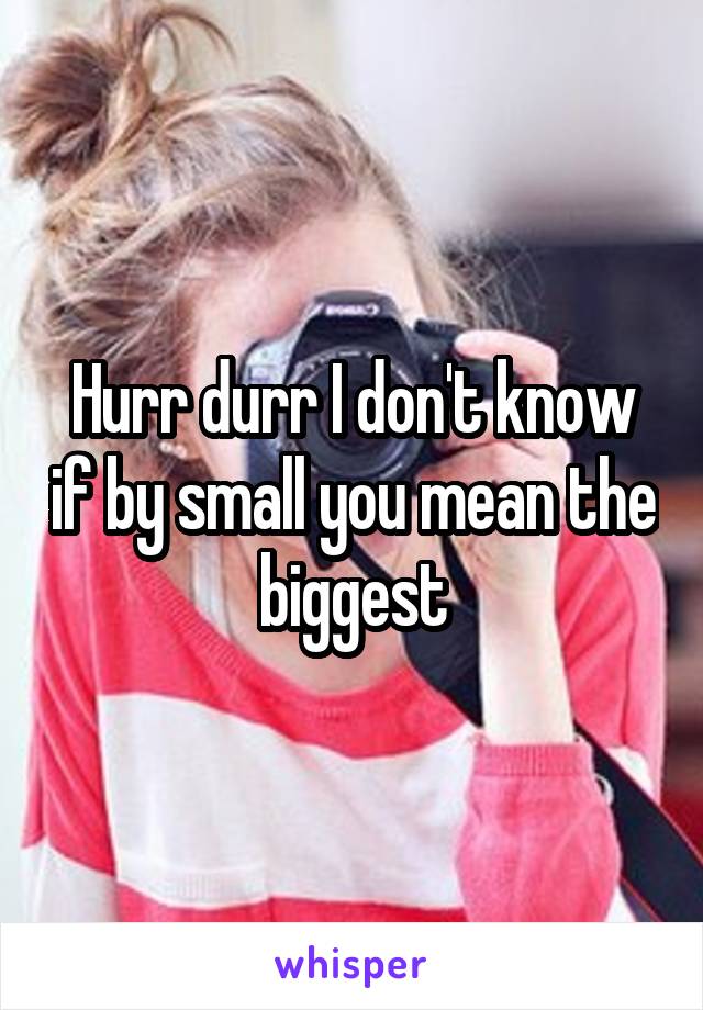 Hurr durr I don't know if by small you mean the biggest