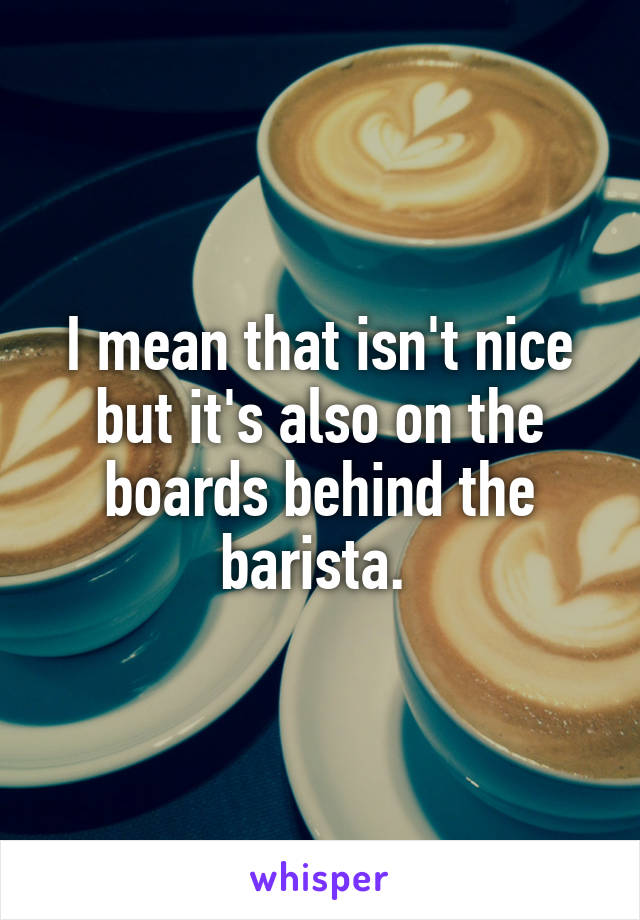 I mean that isn't nice but it's also on the boards behind the barista. 