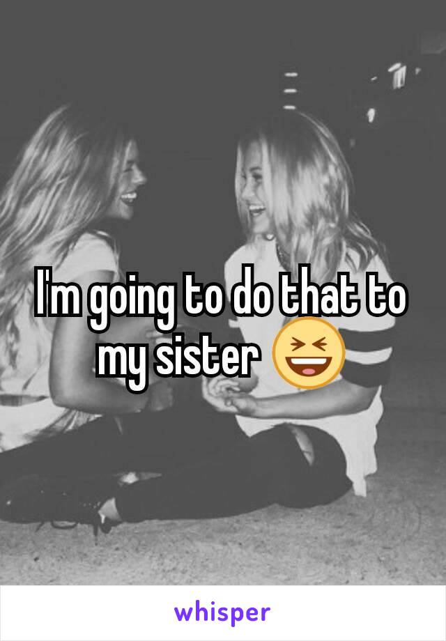 I'm going to do that to my sister 😆