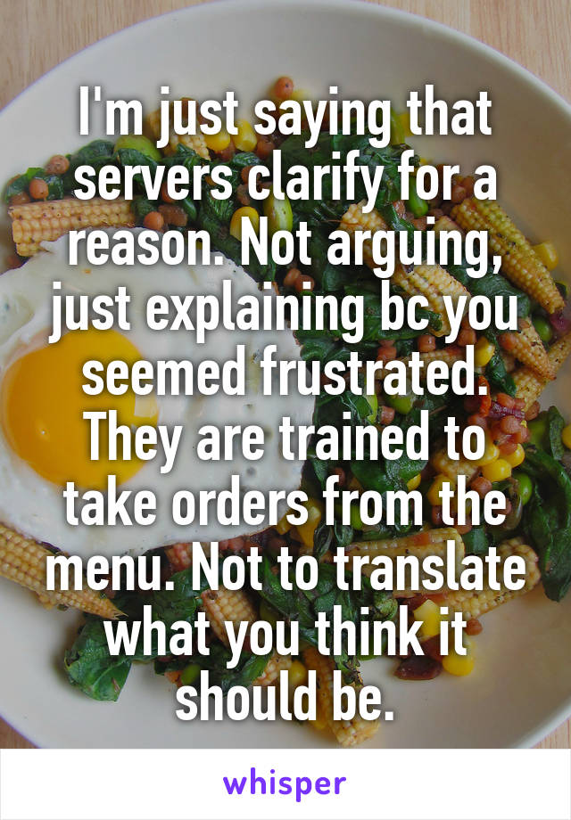 I'm just saying that servers clarify for a reason. Not arguing, just explaining bc you seemed frustrated. They are trained to take orders from the menu. Not to translate what you think it should be.