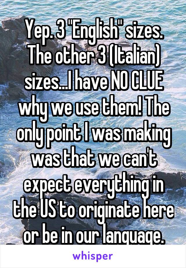 Yep. 3 "English" sizes. The other 3 (Italian) sizes...I have NO CLUE why we use them! The only point I was making was that we can't expect everything in the US to originate here or be in our language.