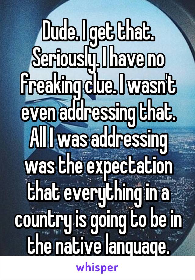 Dude. I get that. Seriously. I have no freaking clue. I wasn't even addressing that. All I was addressing was the expectation that everything in a country is going to be in the native language.