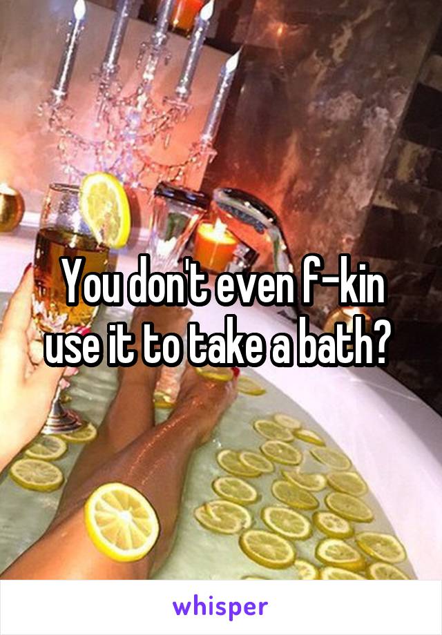 You don't even f-kin use it to take a bath? 