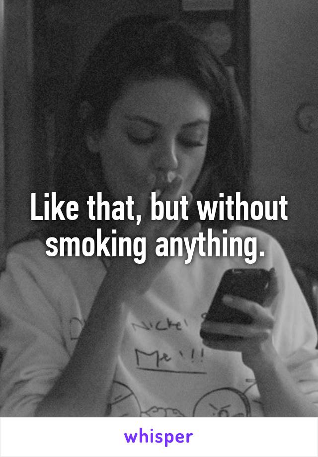 Like that, but without smoking anything. 
