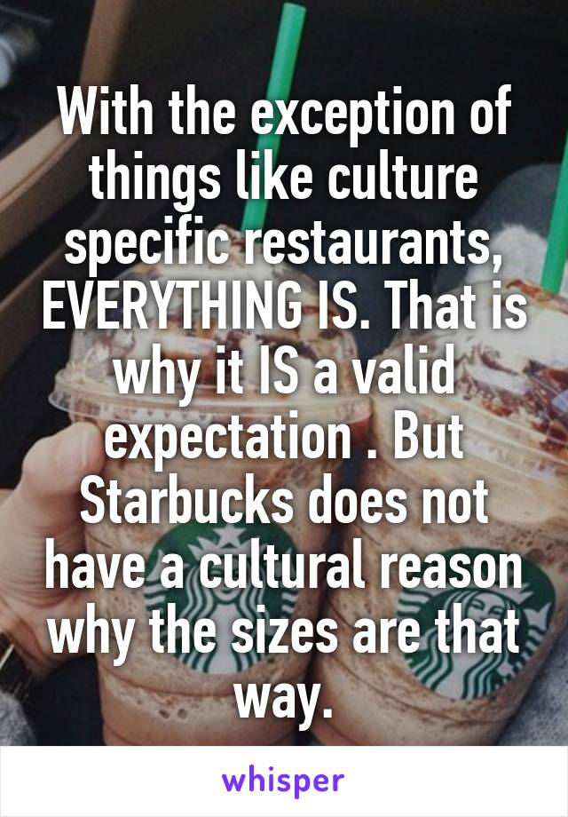 With the exception of things like culture specific restaurants, EVERYTHING IS. That is why it IS a valid expectation . But Starbucks does not have a cultural reason why the sizes are that way.