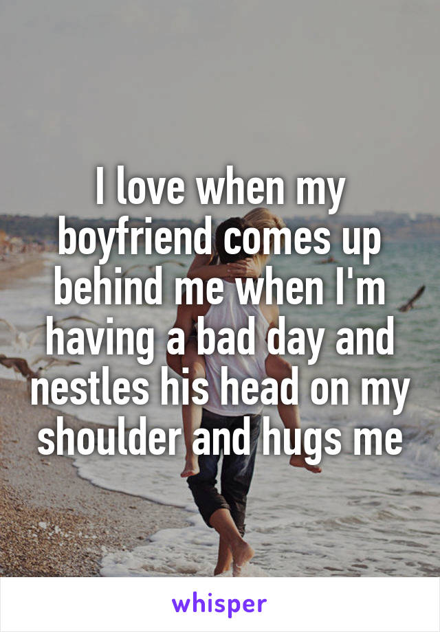 I love when my boyfriend comes up behind me when I'm having a bad day and nestles his head on my shoulder and hugs me