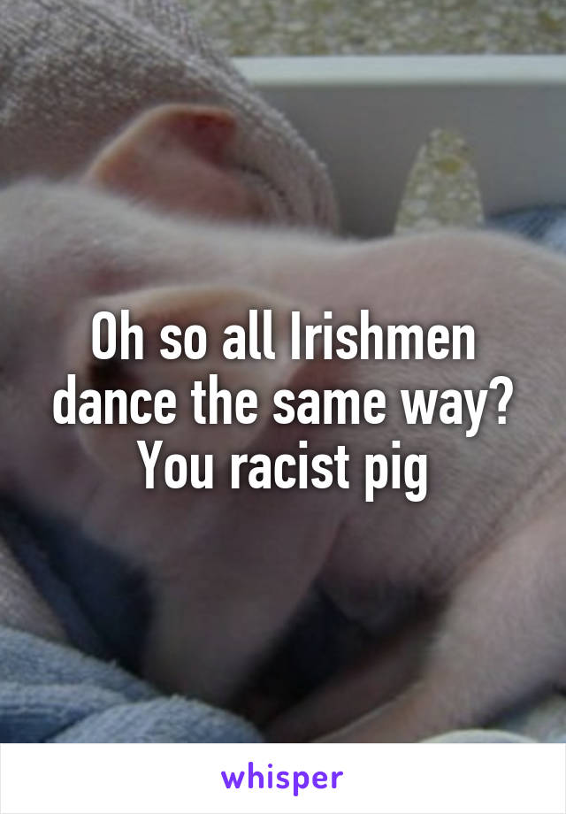 Oh so all Irishmen dance the same way? You racist pig