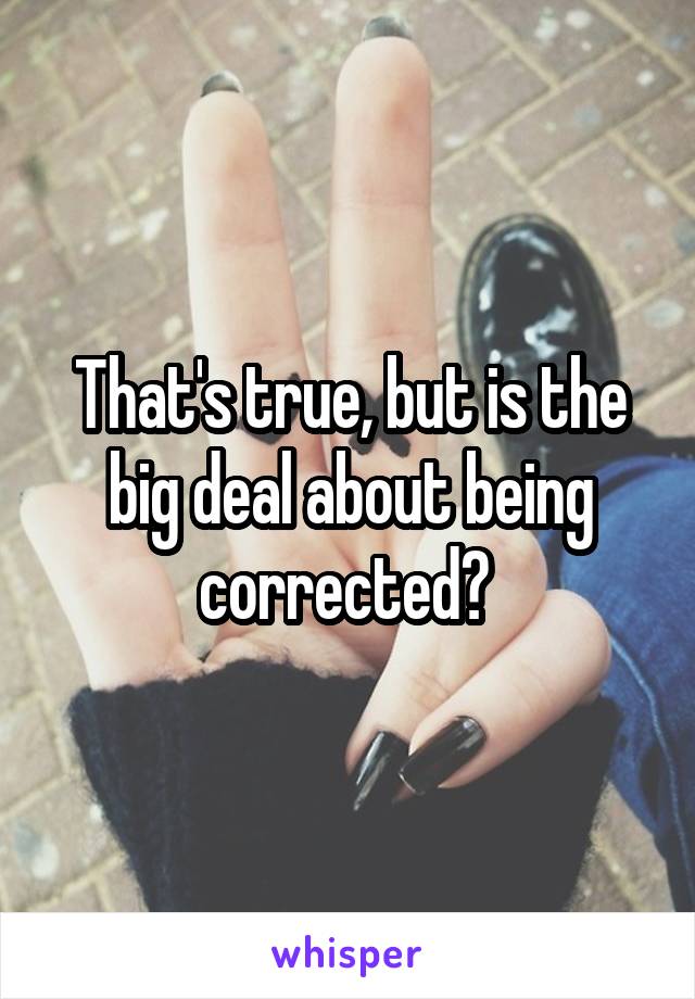 That's true, but is the big deal about being corrected? 