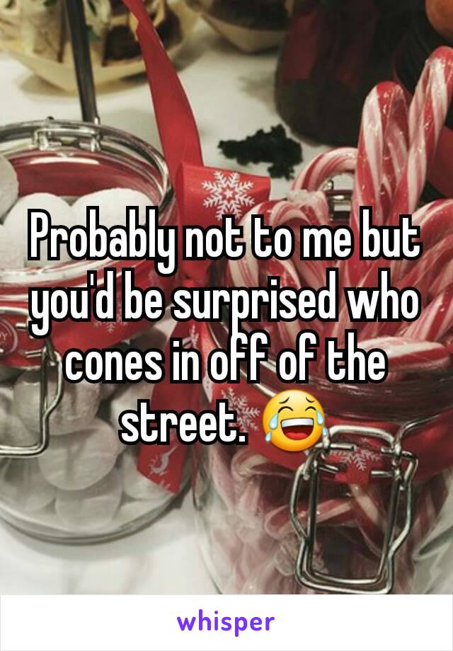 Probably not to me but you'd be surprised who cones in off of the street. 😂