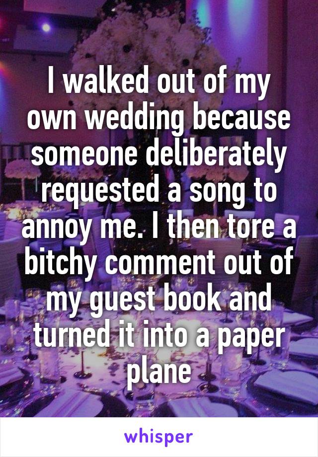 I walked out of my own wedding because someone deliberately requested a song to annoy me. I then tore a bitchy comment out of my guest book and turned it into a paper plane
