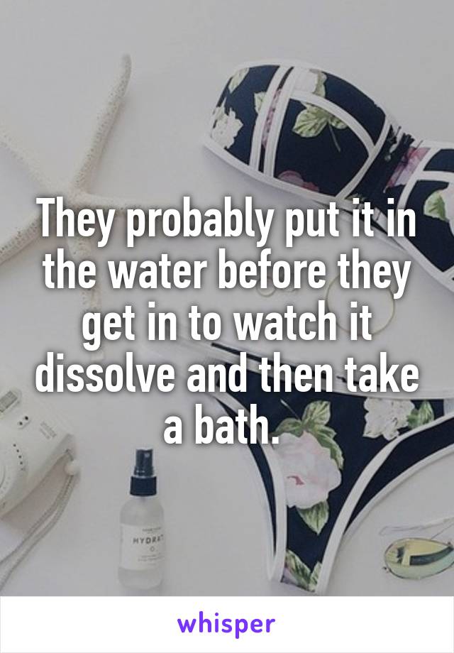 They probably put it in the water before they get in to watch it dissolve and then take a bath. 