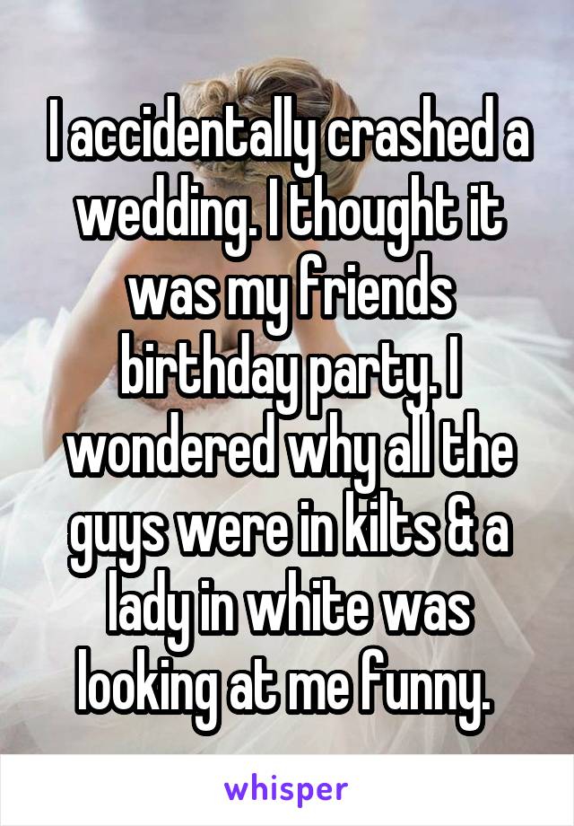 I accidentally crashed a wedding. I thought it was my friends birthday party. I wondered why all the guys were in kilts & a lady in white was looking at me funny. 