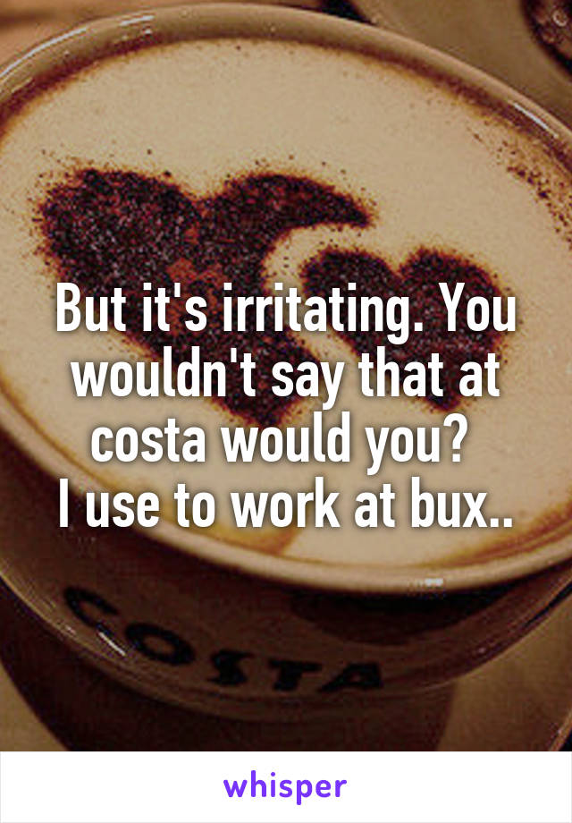 But it's irritating. You wouldn't say that at costa would you? 
I use to work at bux..