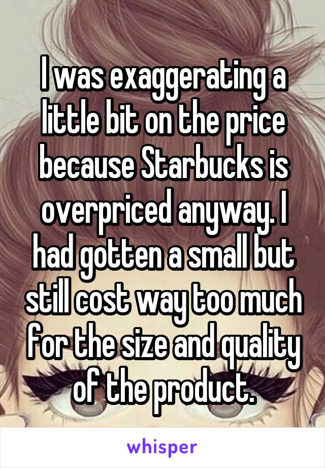 I was exaggerating a little bit on the price because Starbucks is overpriced anyway. I had gotten a small but still cost way too much for the size and quality of the product.