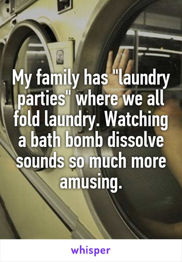 My family has "laundry parties" where we all fold laundry. Watching a bath bomb dissolve sounds so much more amusing.