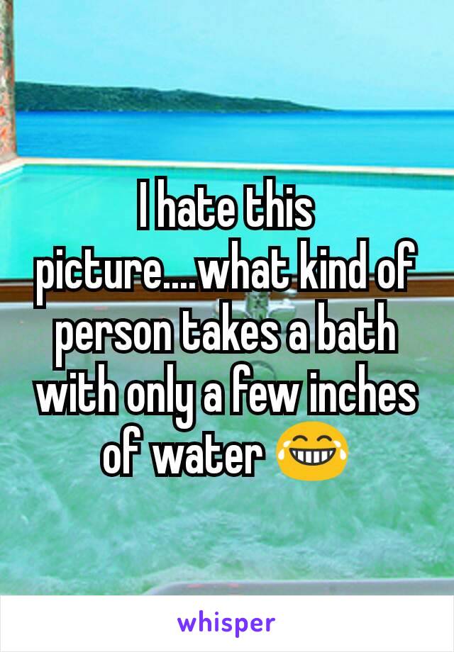 I hate this picture....what kind of person takes a bath with only a few inches of water 😂
