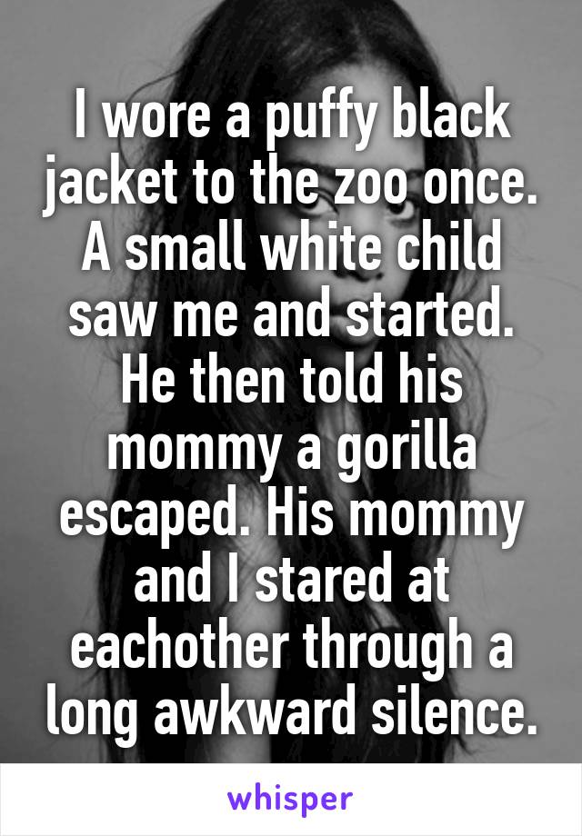 I wore a puffy black jacket to the zoo once. A small white child saw me and started. He then told his mommy a gorilla escaped. His mommy and I stared at eachother through a long awkward silence.