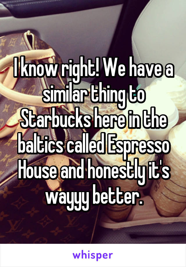 I know right! We have a similar thing to Starbucks here in the baltics called Espresso House and honestly it's wayyy better.