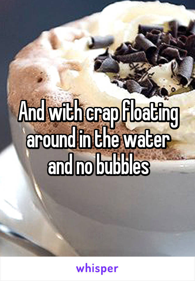 And with crap floating around in the water and no bubbles