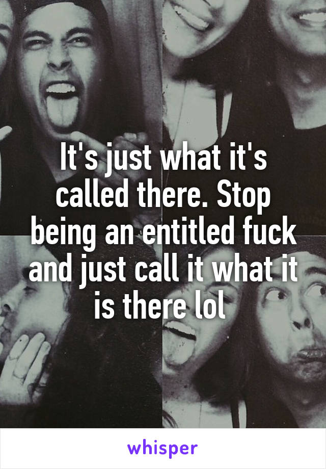 It's just what it's called there. Stop being an entitled fuck and just call it what it is there lol 