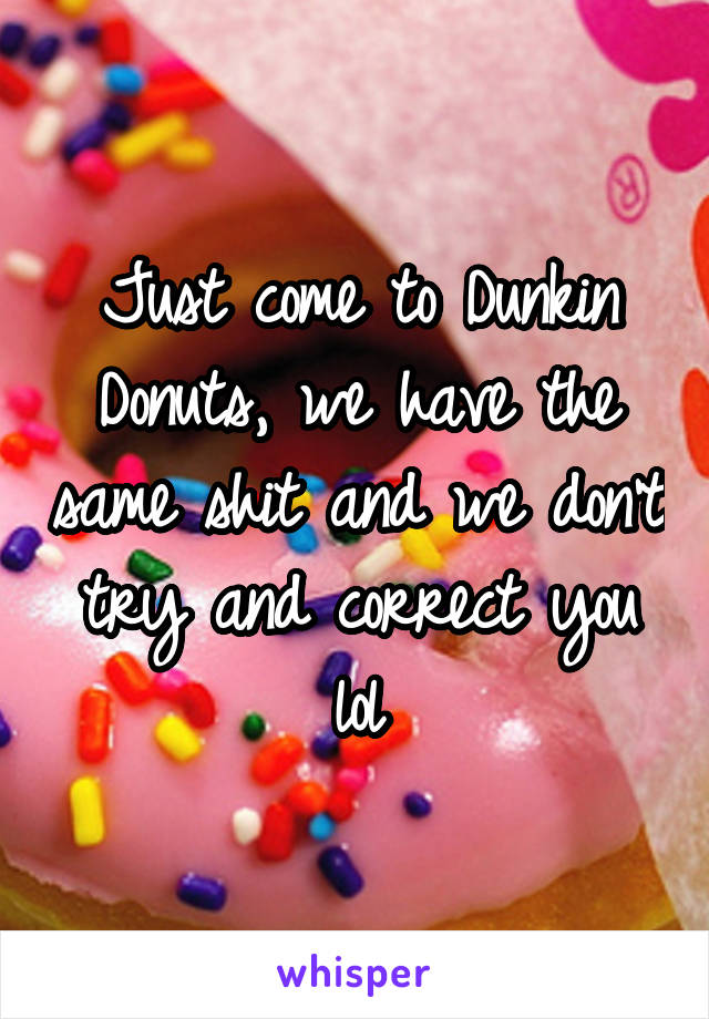 Just come to Dunkin Donuts, we have the same shit and we don't try and correct you lol