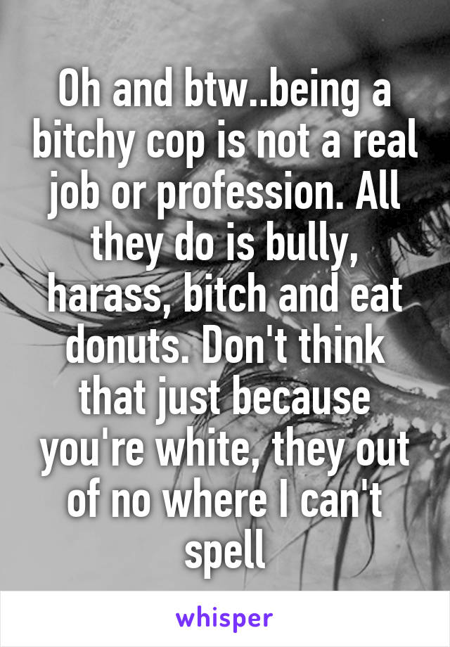 Oh and btw..being a bitchy cop is not a real job or profession. All they do is bully, harass, bitch and eat donuts. Don't think that just because you're white, they out of no where I can't spell