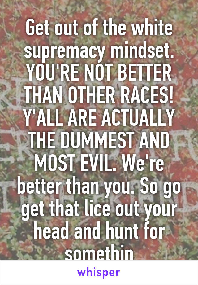 Get out of the white supremacy mindset. YOU'RE NOT BETTER THAN OTHER RACES! Y'ALL ARE ACTUALLY THE DUMMEST AND MOST EVIL. We're better than you. So go get that lice out your head and hunt for somethin