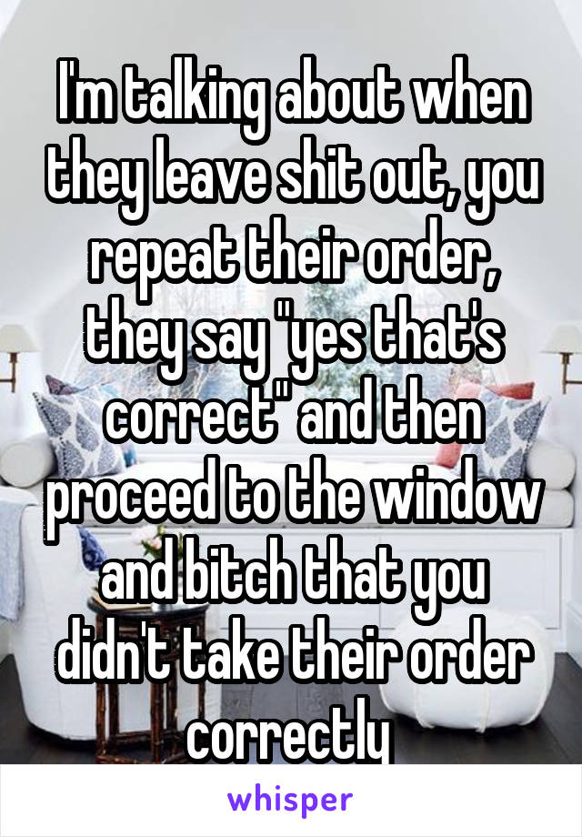 I'm talking about when they leave shit out, you repeat their order, they say "yes that's correct" and then proceed to the window and bitch that you didn't take their order correctly 