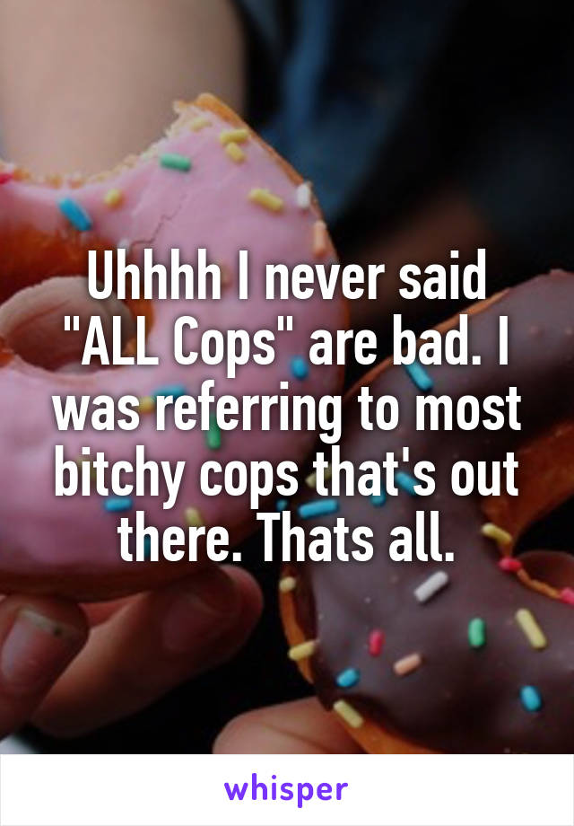 Uhhhh I never said "ALL Cops" are bad. I was referring to most bitchy cops that's out there. Thats all.