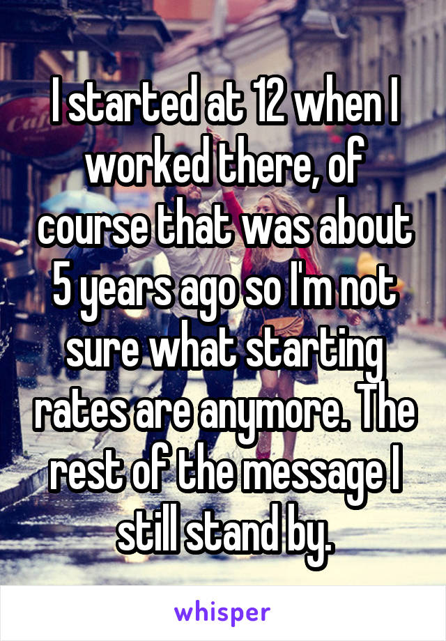 I started at 12 when I worked there, of course that was about 5 years ago so I'm not sure what starting rates are anymore. The rest of the message I still stand by.