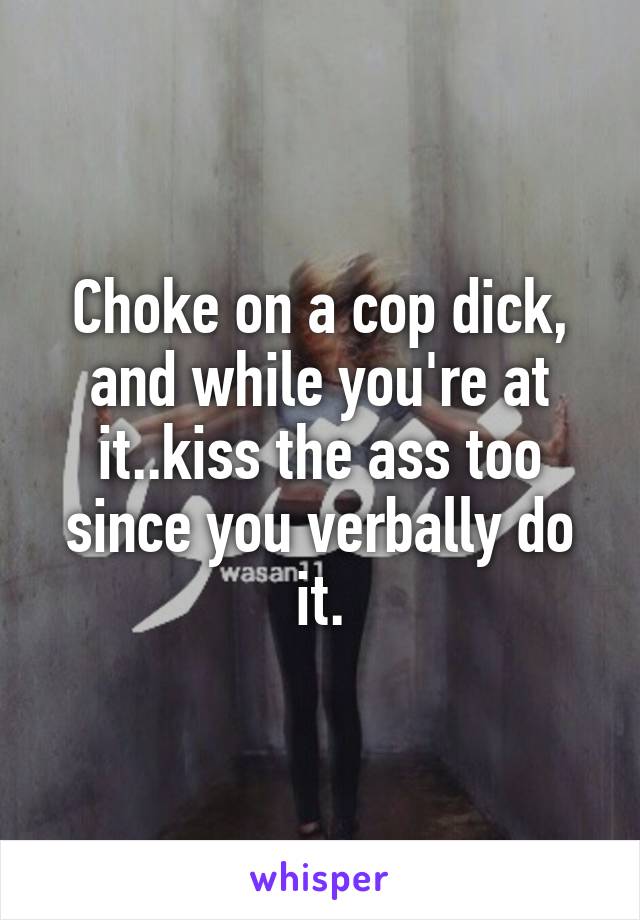 Choke on a cop dick, and while you're at it..kiss the ass too since you verbally do it.