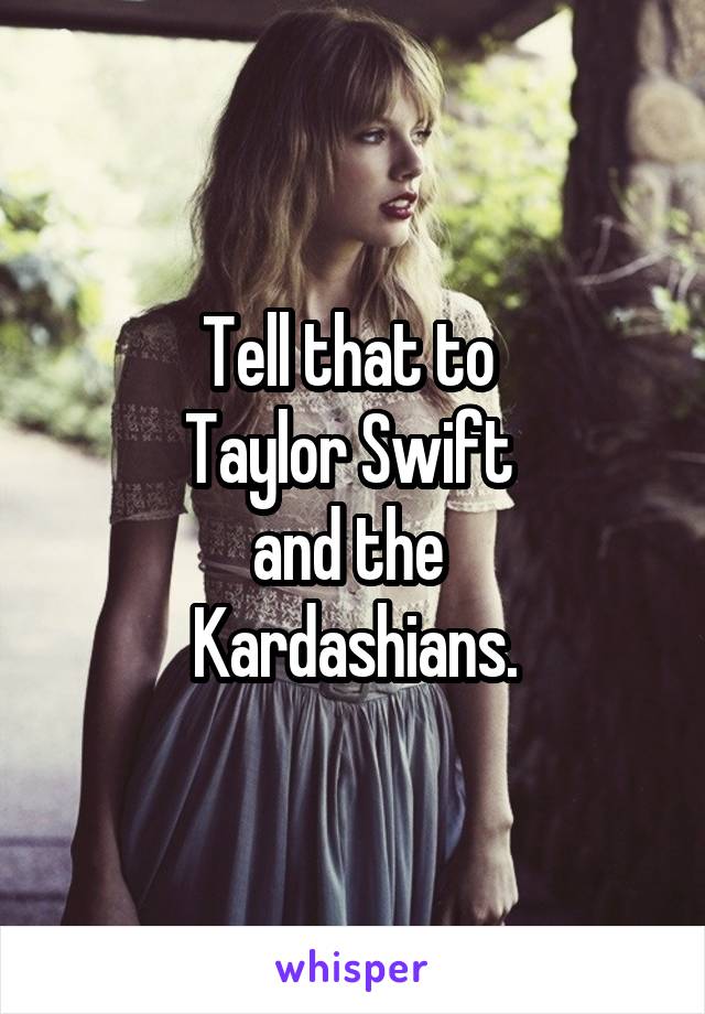 Tell that to 
Taylor Swift 
and the 
Kardashians.