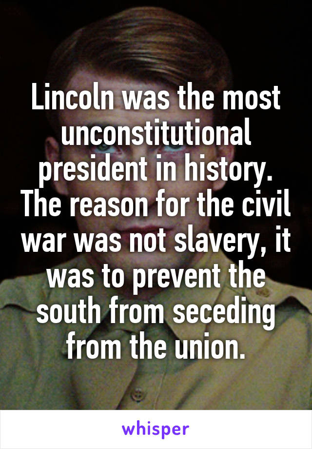 Lincoln was the most unconstitutional president in history. The reason for the civil war was not slavery, it was to prevent the south from seceding from the union.