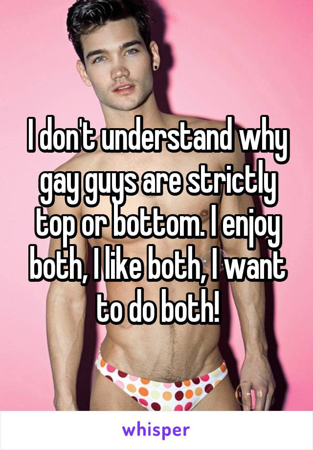 I don't understand why gay guys are strictly top or bottom. I enjoy both, I like both, I want to do both!