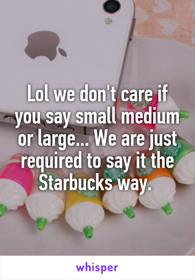Lol we don't care if you say small medium or large... We are just required to say it the Starbucks way. 