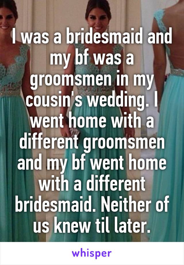 I was a bridesmaid and my bf was a groomsmen in my cousin's wedding. I went home with a different groomsmen and my bf went home with a different bridesmaid. Neither of us knew til later.