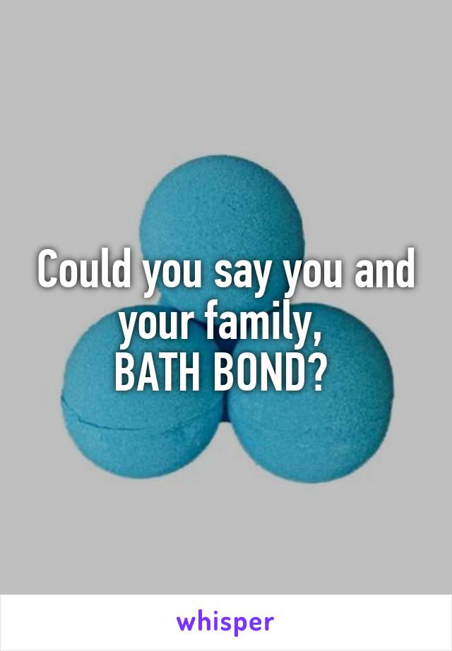 Could you say you and your family, 
BATH BOND? 