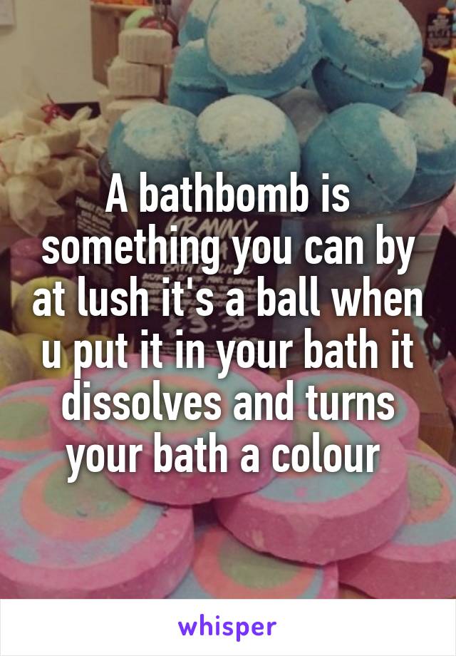 A bathbomb is something you can by at lush it's a ball when u put it in your bath it dissolves and turns your bath a colour 