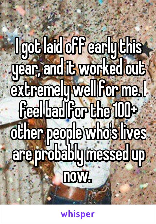I got laid off early this year, and it worked out extremely well for me. I feel bad for the 100+ other people who's lives are probably messed up now. 