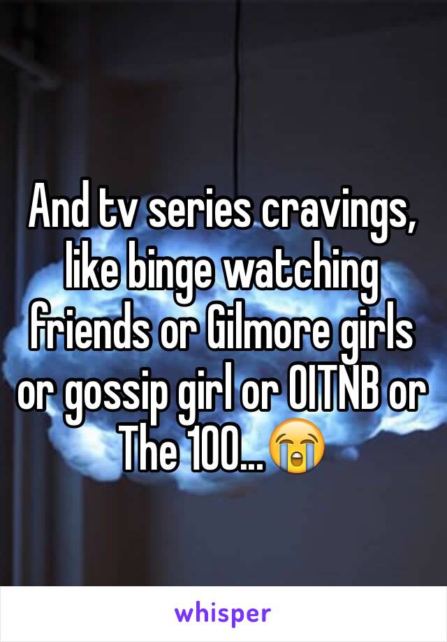 And tv series cravings, like binge watching friends or Gilmore girls or gossip girl or OITNB or The 100...😭