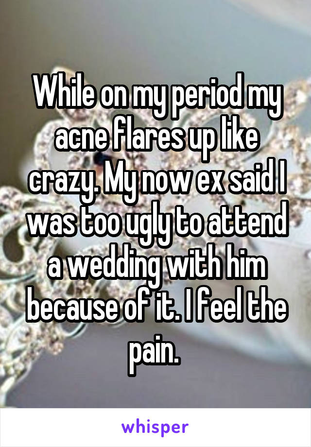 While on my period my acne flares up like crazy. My now ex said I was too ugly to attend a wedding with him because of it. I feel the pain. 