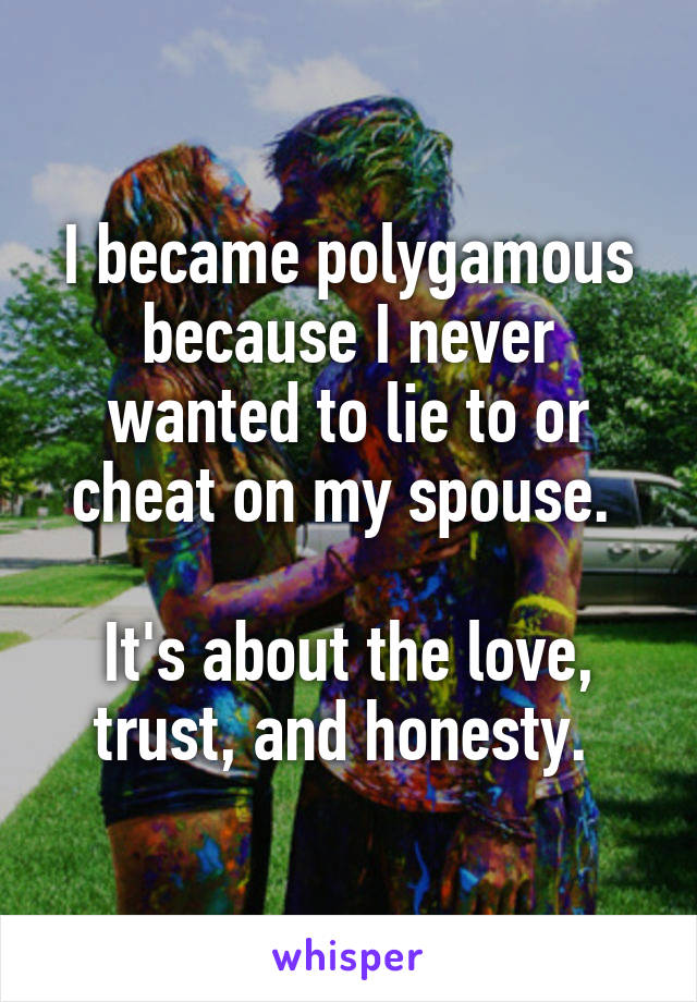 I became polygamous because I never wanted to lie to or cheat on my spouse. 

It's about the love, trust, and honesty. 