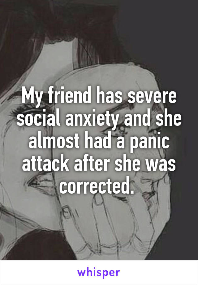 My friend has severe social anxiety and she almost had a panic attack after she was corrected. 