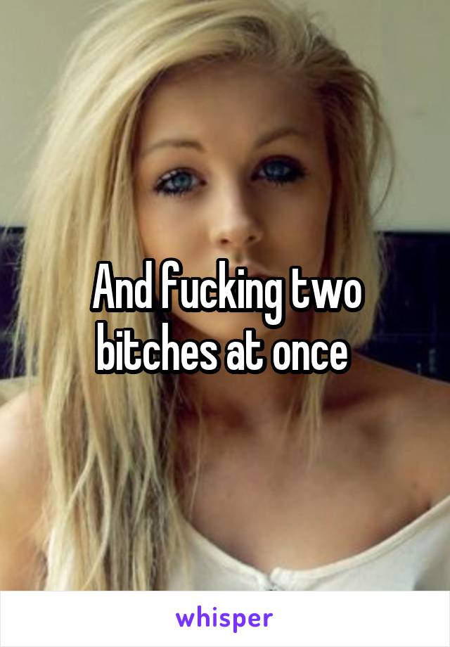 And fucking two bitches at once 