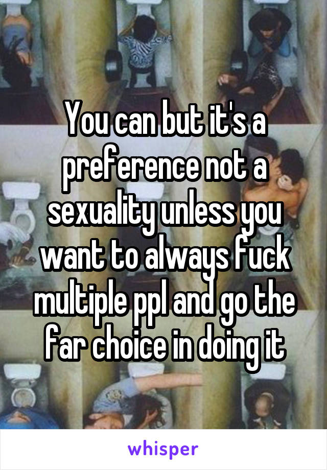 You can but it's a preference not a sexuality unless you want to always fuck multiple ppl and go the far choice in doing it