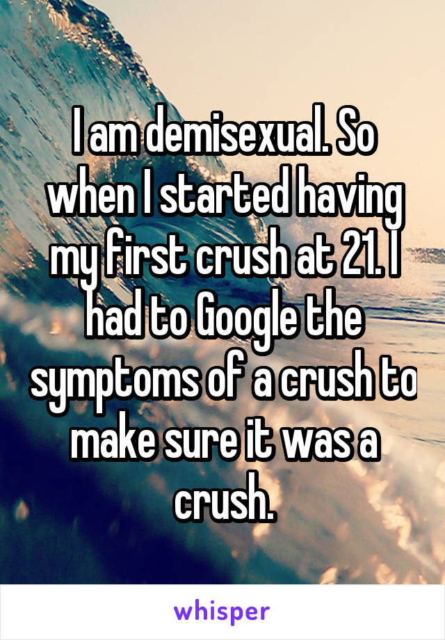 I am demisexual. So when I started having my first crush at 21. I had to Google the symptoms of a crush to make sure it was a crush.